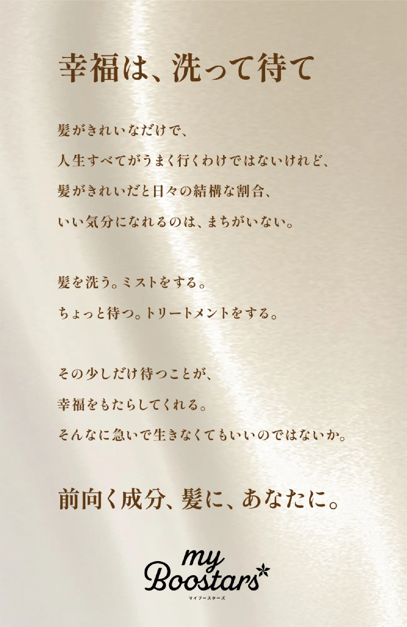 幸福は、洗って待て　髪がきれいなだけで、人生がすべてうまく行くわけではないけれど、髪がきれいだと日々の結構な割合、いい気分になれるのは、まちがいない。髪を洗う。ミストをする。ちょっと待つ。トリートメントをする。その少しだけ待つことが、幸福をもたらしてくれる。そんなに急いで生きなくてもいいのではないか。前向く成分、髪に、あなたに。myBoostars